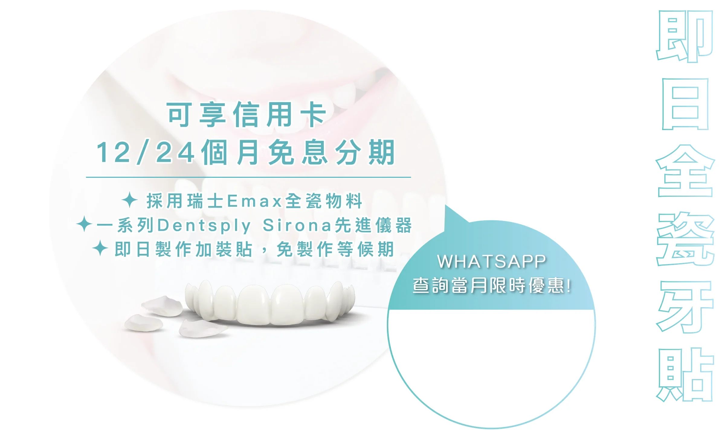 即日全瓷牙貼：可享信用卡 12/24 個月免息分期，採用瑞士 Emax 全瓷物料，一系列 Dentsply Sirona 先進儀器，即日製作加裝貼，免製作等候期