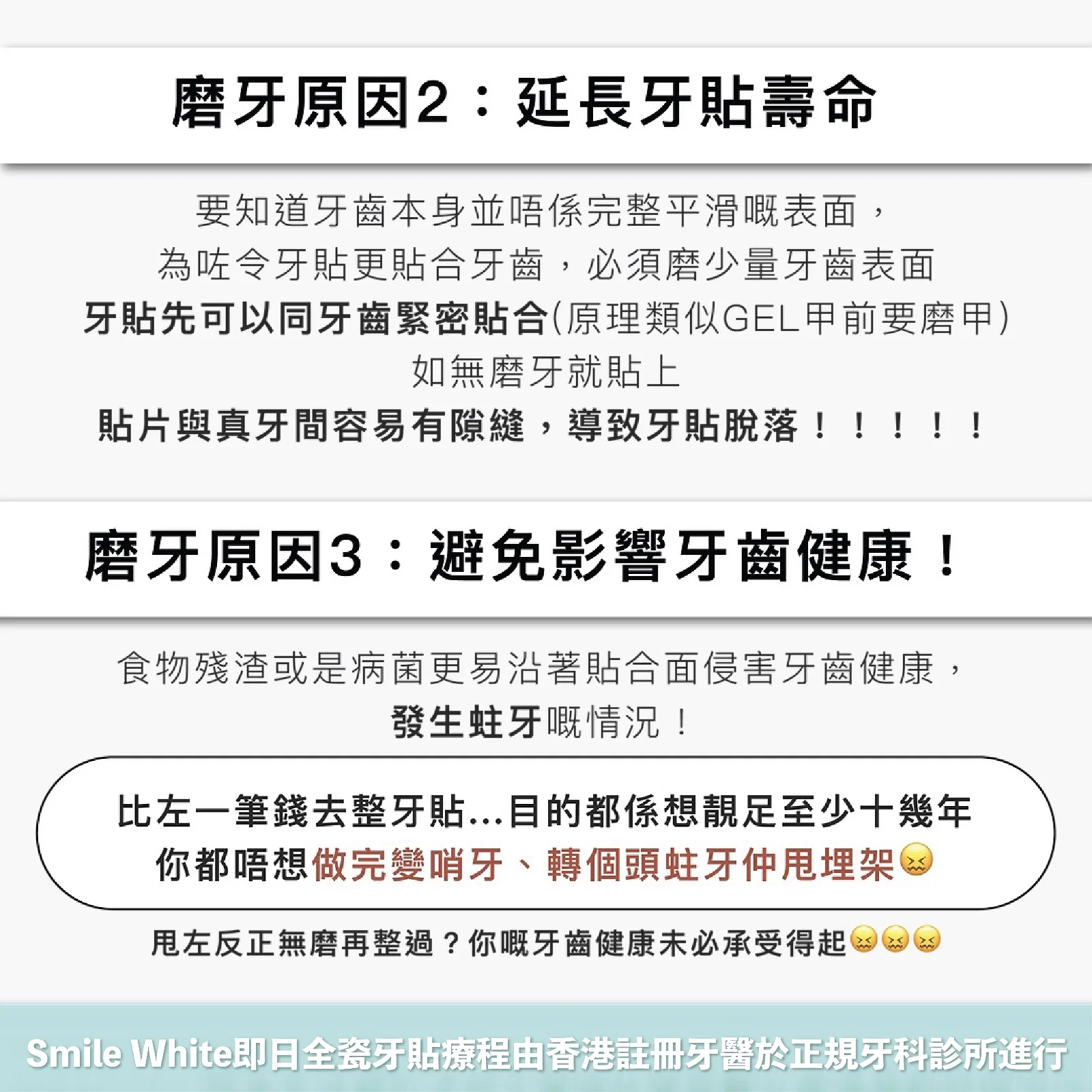 磨牙原因 2:延長牙貼壽命 —— 牙齒表面並非完整平滑,須磨少量表面令牙貼緊密貼合,否則貼片與真牙間容易有隙縫導致脫落。磨牙原因 3:避免影響牙齒健康 —— 食物殘渣或病菌更易沿貼合面侵害牙齒,造成蛀牙